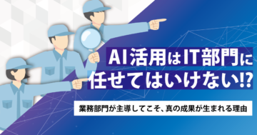 AI活用は『IT部門』に任せてはいけない！？業務部門が主導してこそ、真の成果が生まれる理由